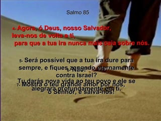 Salmo 85 4-  Agora, ó Deus, nosso Salvador,  leva-nos de volta a ti,  para que a tua ira nunca mais caia sobre nós. 5-   Será possível que a tua ira dure para sempre, e fiques zangado eternamente contra Israel? 6-   Não! Tu darás nova vida ao teu povo e ele se alegrará profundamente em ti. 7-   Mostra o teu grande amor por nós,  ó Senhor, e salva-nos! 