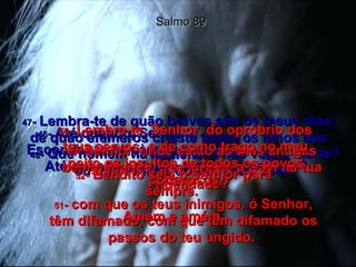 46 -  Até quando, Senhor?  Esconder-te-ás para sempre?  Até quando arderá a tua ira como fogo? Salmo 89 47 -  Lembra-te de quão breves são os meus dias; de quão efêmeros criaste todos os filhos dos homens! 48 -  Que homem há que viva e não veja a morte? ou que se livre do poder do Seol? 49 -  Senhor, onde estão as tuas antigas benignidades, que juraste a Davi na tua fidelidade? 50 -  Lembra-te, Senhor, do opróbrio dos teus servos; e de como trago no meu peito os insultos de todos os povos poderosos, 51 -  com que os teus inimigos, ó Senhor, têm difamado, com que têm difamado os passos do teu ungido.  52 -  Bendito seja o Senhor para sempre.  Amém e amém. 