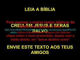LEIA A BÍBLIA CREIA EM JESUS E SERÁS SALVO ENVIE ESTE TEXTO AOS TEUS AMIGOS Para acessar a outros textos bíblicos da Bíblia Viva acesse o link: http :// cid -a4febf73018ad203. skydrive . live .com/ browse . aspx /B%c3% adblia %20Viva%20em%20power%20point%20-%20lindos clique sobre o texto pretendido, depois com o botão direito, em “salvar destino como” 