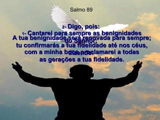 1 -  Cantarei para sempre as benignidades do Senhor;  com a minha boca proclamarei a todas as gerações a tua fidelidade. Salmo 89 2 -  Digo, pois:  A tua benignidade será renovada para sempre; tu confirmarás a tua fidelidade até nos céus, dizendo:  