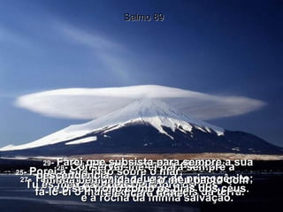 25 -  Porei a sua mão sobre o mar,  e a sua destra sobre os rios . Salmo 89 26 -  Ele me invocará, dizendo:  Tu és meu pai, meu Deus,  e a rocha da minha salvação. 27 -  Também lhe darei o lugar de primogênito;  fá-lo-ei o mais excelso dos reis da terra. 28 -  Conservar-lhe-ei para sempre a minha benignidade, e o meu pacto com ele ficará firme. 29 -  Farei que subsista para sempre a sua descendência,  e o seu trono como os dias dos céus. 