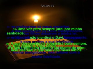 30 -  Se os seus filhos deixarem a minha lei,  e não andarem nas minhas ordenanças, Salmo 89 31 -  se profanarem os meus preceitos,  e não guardarem os meus mandamentos, 32 -  então visitarei com vara a sua transgressão,  e com açoites a sua iniqüidade. 33 -  Mas não lhe retirarei totalmente a minha benignidade, nem faltarei com a minha fidelidade. 34 -  Não violarei o meu pacto,  nem alterarei o que saiu dos meus lábios. 35 -  Uma vez para sempre jurei por minha santidade;  não mentirei a Davi.  36 -  A sua descendência subsistirá para sempre, e o seu trono será como o sol diante de mim; 