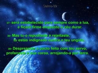 37 -  será estabelecido para sempre como a lua,  e ficará firme enquanto o céu durar. Salmo 89 38 -  Mas tu o repudiaste e rejeitaste,  tu estás indignado contra o teu ungido. 39 -  Desprezaste o pacto feito com teu servo; profanaste a sua coroa, arrojando-a por terra. 