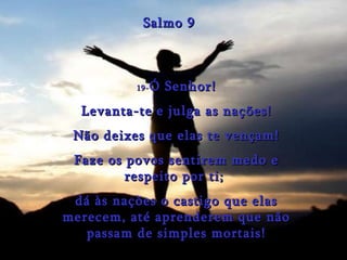 19- Ó Senhor! Levanta-te e julga as nações! Não deixes que elas te vençam! Faze os povos sentirem medo e respeito por ti;  dá às nações o castigo que elas merecem, até aprenderem que não passam de simples mortais! Salmo 9 