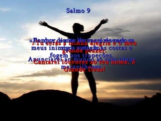 1- Senhor, eu te louvarei de todo o meu coração! Anunciarei ao mundo as tuas obras maravilhosas. Salmo 9 2- Tu serás a minha alegria e o meu grande prazer. Cantarei louvores ao teu nome, ó Grande Deus! 3- Porque diante da tua presença os meus inimigos voltam as costas e fogem aos tropeções. 