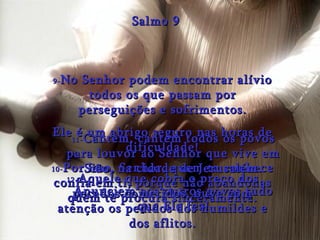 9- No Senhor podem encontrar alívio todos os que passam por perseguições e sofrimentos. Ele é um abrigo seguro nas horas de dificuldade! Salmo 9 10- Por isso, Senhor, quem te conhece confia em ti, porque não abandonas quem te procura sinceramente. 11- Cantem, cantem todos os povos para louvor ao Senhor que vive em Sião, na cidade de Jerusalém. Anunciem aos outros povos tudo que Ele fez! 12- Aquele que cobra o preço dos pecados cometidos, ouve com atenção os pedidos dos humildes e dos aflitos. 