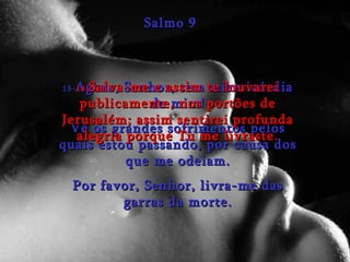 13- Agora, Senhor, tem misericórdia de mim! Vê os grandes sofrimentos pelos quais estou passando, por causa dos que me odeiam. Por favor, Senhor, livra-me das garras da morte. Salmo 9 14- Salva-me e assim te louvarei publicamente, nos portões de Jerusalém; assim sentirei profunda alegria porque Tu me livraste. 
