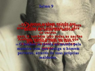 15- Os povos acabam caindo nas armadilhas que preparam uns para os outros. Acabam sendo presos no laço que esconderam para outros serem presos. Salmo 9 16- O Senhor se revela ao mundo pela maneira com que castiga o homem perverso, através de suas próprias maldades. 17- Os perversos serão lançados para dentro do reino dos mortos; para lá também irão todas as nações que deixam Deus de lado. 