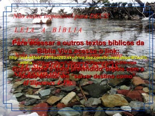 Não existe impossível para DEUS!  ELE DIZ:  - "EU SUPRIREI TODAS AS SUAS NECESSIDADES"        (Filipenses 4:19).  L E I A  A  B Í B L I A ~ Nela você encontrará palavras de vida Para acessar a outros textos bíblicos da Bíblia Viva acesse o link: http :// cid -a4febf73018ad203. skydrive . live .com/ browse . aspx /B%c3% adblia %20Viva%20em%20power%20point%20-%20lindos clique sobre o texto pretendido, depois com o botão direito, em “salvar destino como” 