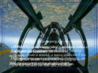        Ó Senhor, volta-te para nós, mostra-nos o teu amor! Até quando ficarás longe de nós? Enche, desde a manhã, a nossa vida com o teu amor fiel; assim, cantaremos de alegria e viveremos felizes para todo o sempre. Dá-nos alegria suficiente para compensar todas as desgraças que aconteceram conosco! Durante tantos anos suportamos sofrimentos, dá-nos agora outros tantos de felicidade!    A nós, os teus servos, mostra-nos os teus milagres! Revela a tua glória aos nossos filhos.  Ó Deus, nosso Senhor, cobre o teu povo com a tua gloriosa bondade! Dá-nos forças para o trabalho! Dá-nos sucesso em tudo que fizermos! 