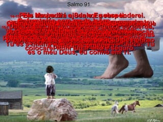 Salmo 91 1 –   Quem vive protegido pelo Grande Deus, guardado pelo Deus Todo-Poderoso,  2 -   pode dizer ao Senhor:  Tu és a minha proteção, a minha fortaleza.  Tu és o meu Deus, eu confio em Ti.  3 -   Sim, Ele te salvará das armadilhas  e das doenças mortais.  4 -   Ele te protegerá debaixo das suas asas,  e lá estarás em segurança.  A sua fidelidade te protegerá  como um escudo.  5 -   Não terás medo da escuridão, nem da violência que acontece durante o dia.  6 -   Não ficarás assustado com a doença  que se espalha nas trevas nem com a destruição que acontece ao meio-dia.  7 -   Mil podem ser feridos e cair à tua esquerda, dez mil podem morrer à tua direita,  mas nenhum mal te acontecerá!  8 -   Olharás tranqüilamente e verás Deus castigando os pecadores desobedientes.  10 -   O mal não te apanhará de surpresa e o teu lar não será atingido por desgraças.  11-   O Senhor dará instruções especiais  aos seus anjos para te protegerem em qualquer lugar onde fores.  12-   Eles te apoiarão com suas mãos,  para não tropeçares nas pedras do caminho.  13-   Enfrentarás sem medo leões  e cobras venenosas;  matarás os leões e pisarás as cobras,  e nada te acontecerá.  14-   Pois assim diz o Senhor sobre ti:  Ele se entregou a mim de todo o coração,  por isso Eu o salvarei!  Ele Me conhece pessoalmente e por isso Eu o colocarei num lugar alto e seguro. 15-   Ele Me pedirá ajuda e Eu responderei. Quando estiver em dificuldades,  Eu estarei a seu lado, resolverei seus problemas e lhe darei uma posição de honra.  16-   Darei a ele uma vida longa e feliz,  e a minha salvação.  