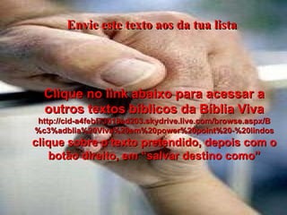 Envie este texto aos da tua lista Clique no link abaixo para acessar a outros textos bíblicos da Bíblia Viva http://cid-a4febf73018ad203.skydrive.live.com/browse.aspx/B%c3%adblia%20Viva%20em%20power%20point%20-%20lindos clique sobre o texto pretendido, depois com o botão direito, em “salvar destino como” 