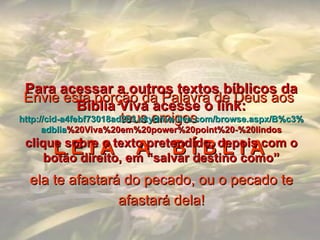 Envie esta porção da Palavra de Deus aos teus amigos L E I A  A  B Í B L I A   ela te afastará do pecado, ou o pecado te afastará dela! Para acessar a outros textos bíblicos da Bíblia Viva acesse o link: http :// cid -a4febf73018ad203. skydrive . live .com/ browse . aspx /B%c3% adblia %20Viva%20em%20power%20point%20-%20lindos clique sobre o texto pretendido, depois com o botão direito, em “salvar destino como” 