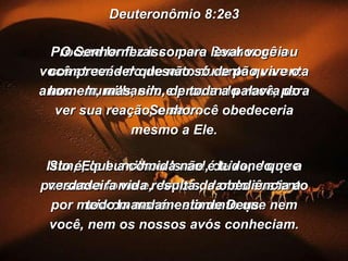 Deuteronômio 8:2e3 Procure lembrar como o Senhor guiou você através do deserto durante quarenta anos – humilhando e provando você, para ver sua reação, e se você obedeceria mesmo a Ele. Sim, Ele humilhou Israel, deixando que passasse fome e, depois, dando sustento por meio do maná – alimento que nem você, nem os nossos avós conheciam. O Senhor fez isso para levar você a compreender que não só de pão vive o homem, mas, sim, de toda a palavra do Senhor. Isto é, que a comida não é tudo, e que a verdadeira vida resulta da obediência a todo mandamento de Deus. 