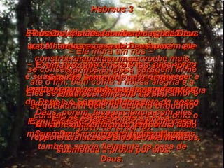 Hebreus 3 Portanto, queridos irmãos, a quem Deus separou para si mesmo  –  vocês que estão escolhidos para o céu – eu quero que vocês agora pensem neste Jesus, aquele que é o mensageiro de Deus e o Supremo Sacerdote da nossa fé. Pois Jesus foi fiel a Deus, que o nomeou Supremo Sacerdote, tal como Moisés também servia fielmente na casa de Deus. Porém Jesus tem muito mais glória do que Moisés, assim como um homem que constrói uma ótima casa recebe mais elogios do que a casa. E muita gente pode construir uma casa, mas só Deus é quem fez todas as coisas. Ora, Moisés fez uma boa obra trabalhando na casa de Deus, porém ele era apenas um servo;  e sua obra foi principalmente esclarecer e lembrar aquelas coisas que aconteceriam mais tarde. Mas Cristo, o Filho de Deus, é fiel e é o responsável absoluto pela casa de Deus. E nós, os cristãos, somos a casa de Deus  –  Ele mora em nós –  se conservarmos a nossa coragem firme até o fim, bem como a nossa alegria e a nossa confiança no Senhor. E, uma vez que Cristo é tão superior, o Espírito Santo nos adverte que o escutemos, que não deixemos de ouvir sua voz hoje e não permitamos que o nosso coração se endureça contra Ele como o povo de Israel fez. Eles se endureceram contra o seu amor e se queixaram dele no deserto enquanto Ele os estava pondo à prova. Deus, porém, teve paciência com eles durante quarenta anos, embora a sua paciência tivesse sido terrivelmente submetida à prova por eles. 