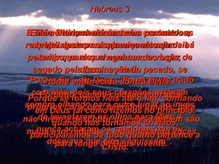 Hebreus 3 E Ele continuou a fazer seus portentosos milagres para que eles vissem. “ Porém Eu”, diz Deus, “fiquei muito irado com eles, pois seus corações estavam sempre olhando para outro lugar ao invés de levantarem os olhos para Mim, e nunca acharam os caminhos que eu desejava que eles seguissem”. Então Deus, cheio desta ira contra eles, obrigou-se com um juramento a jamais permitir que eles chegassem ao lugar de descanso dele. Portanto, tomem cuidado com seus próprios corações, queridos irmãos, para não virem a descobrir que eles também são maus e incrédulos, e estão levando vocês para longe do Deus vivente. Falem diariamente uns com os outros a respeito destas coisas enquanto ainda há tempo, para que nenhum de vocês, cegado pela fascinação do pecado, se torne endurecido contra Deus. Porque se formos fiéis até o fim, confiando em Deus tal como fizemos no princípio, quando nos tornamos cristãos, participaremos de tudo quanto pertence a Cristo. 