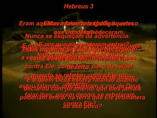 Hebreus 3 Mas o tempo é agora: Nunca se esqueçam da advertência:  “ Hoje, se ouvirem a voz de Deus falando a vocês, não endureçam seus corações contra Ele, como fez o povo de Israel quando se rebelou contra Ele no deserto”. E quem eram essas pessoas de quem estou falando, que ouviram a voz de Deus falar-lhes, porém depois se rebelaram contra Ele? Eram aqueles que saíram do Egito com o seu líder Moisés . E quem é que deixou Deus irado durante todos aqueles quarenta anos? Estas mesmas pessoas que pecaram e como conseqüência morreram no deserto. E a quem Deus estava falando quando declarou com juramento que eles jamais poderiam entrar na terra que Ele prometera ao seu povo? Estava falando a todos aqueles que lhe desobedeceram. E por que não puderam entrar? Porque não confiaram nele. 
