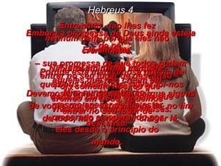 Hebreus 4 Embora a promessa de Deus ainda esteja de pé  –  sua promessa de que todos podem entrar no seu lugar de descanso –  Devemos tremer de medo, porque alguns de vocês podem estar à beira de, no fim de tudo, não conseguir chegar lá. Porque esta maravilhosa notícia de que Deus deseja nos salvar foi-nos dada tal como foi àqueles que viveram no tampo de Moisés. Entretanto, não lhes fez nenhum bem, porque eles não creram nela. Não a combinaram com a fé. Pois somente nós, os que cremos em Deus, podemos entrar no seu lugar de descanso. Ele afirmou: “ Jurei em minha ira que aqueles que não crêem em Mim nunca entrarão”, mesmo apesar de Ele estar preparado e esperando por eles desde o princípio do mundo. 