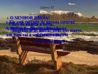Salmo 97 1-   O SENHOR REINA!  Vibre de alegria a terra,  alegram-se as muitas ilhas nos mares.  2-   Ele está cercado de nuvens escuras!  A Justiça e o Direito são as bases  do seu trono.  3-   Por onde quer que Ele vá,  um fogo vai à sua frente e destrói  os seus inimigos.  