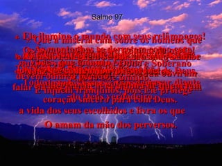Salmo 97 4-   Ele ilumina o mundo com seus relâmpagos! Os homens vêem isso e tremem de medo!  5-   As montanhas se derretem como cera, quando surge o Senhor Dono e Soberano  de todo este mundo.  6-   Os céus revelam ao homem a sua justiça e mostram a todos os povos a glória de Deus.  7-   Que a miséria caia sobre os homens que adoram imagens de deuses falsos e se orgulham dos seus ídolos.  Todos esses "deuses" vão se curvar diante  do Deus verdadeiro.  8-   Jerusalém e as cidades de Judá ouviram falar da tua justiça, ó Senhor, e se alegraram  9-   pois Tu és o Grande Deus de toda a terra. Tu, Senhor, estás muito acima  de todos esses outros deuses.  10-   Vocês, que amam o Senhor,  devem odiar o pecado!  E fiquem tranqüilos, pois Ele protege  a vida dos seus escolhidos e livra os que  O amam da mão dos perversos.  11-   A luz se espalha na vida dos justos,  e a alegria encherá a alma de quem tem coração sincero para com Deus. 12-   Ó justos, alegrem-se por causa do Senhor  e cantem louvores a Ele!  