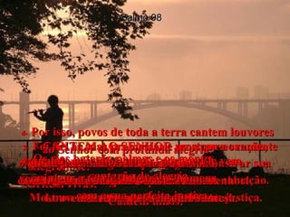 1-   CANTEM AO SENHOR uma nova canção, porque Ele fez grandes milagres!  Sozinho, por seu grande poder,  Ele conquistou a vitória!  Salmo 98 2-   O Senhor anunciou ao mundo a sua salvação. Mostrou abertamente às nações a sua justiça.  3-   Foi fiel às suas promessas e mostrou novamente o seu grande amor ao povo de Israel;  todos os povos viram como o nosso  Deus nos salvou.  4-   Por isso, povos de toda a terra cantem louvores ao Senhor com profunda alegria!  Alegrem-se!  Gritem vivas!  Cantem hinos!  5-   Acompanhem os seus louvores  com o som das harpas.  Cantem enquanto tocam.  6-   Usem trombetas e clarins para demonstrar sua alegria diante do Rei da Terra, o Senhor!  7-   Que o mar imenso louve ao Senhor  com o grande barulho das suas ondas!  Louvem a terra e os seus habitantes!  8-   Os rios baterão palmas e os montes  cantarão de alegria  9-   quando o Senhor surgir, porque Ele vem,  vem julgar a terra! Julgará os homens  com a sua perfeita justiça.  