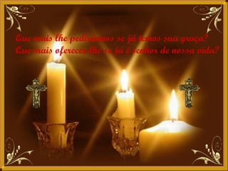 Que mais lhe pediríamos se já temos sua graça? Que mais oferecer-lhe se já é senhor de nossa vida?  