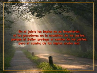En el juicio los impíos no se levantarán,En el juicio los impíos no se levantarán,
ni los pecadores en la asamblea de los justos;ni los pecadores en la asamblea de los justos;
porque el Señor protege el camino de los justos,porque el Señor protege el camino de los justos,
pero el camino de los impíos acaba mal.pero el camino de los impíos acaba mal.
 