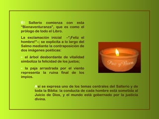 El Salterio comienza con esta
“Bienaventuranza”, que es como el
prólogo de todo el Libro.
La exclamación inicial –“¡Feliz el
hombre!”–; se explicita a lo largo del
Salmo mediante la contraposición de
dos imágenes poéticas:
- el árbol desbordante de vitalidad
simboliza la felicidad de los justos;
- la paja arrastrada por el viento
representa la ruina final de los
impíos.
Así se expresa uno de los temas centrales del Salterio y de
toda la Biblia: la conducta de cada hombre está sometida al
Juicio de Dios, y el mundo está gobernado por la justicia
divina.
 