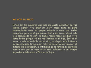 YO SOY TU HIJO   Estas son las palabras que más me gusta escuchar de tus labios, Señor:  «Tú eres mi hijo».  Hace falta fe para pronunciarlas ante mi propia miseria y ante una turba escéptica, pero yo sé que son verdad, y son la raíz de mi vida y la esencia de mi ser. Te llamo Padre todos los días, y te llamo Padre porque tú me has llamado a mí hijo. Ese es el secreto más entrañable de mi vida, mi alegría más íntima y mi derecho más firme a ser feliz. La iniciativa de tu amor, el milagro de la creación, la intimidad de la familia. El cariñoso acento con que te oigo decir esas palabras, a un tiempo sagradas y delicadas:  «Tú eres mi hijo». 