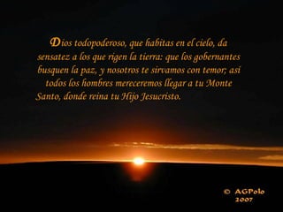 D ios todopoderoso, que habitas en el cielo, da sensatez a los que rigen la tierra: que los gobernantes busquen la paz, y nosotros te sirvamos con temor; así todos los hombres mereceremos llegar a tu Monte Santo, donde reina tu Hijo Jesucristo.  