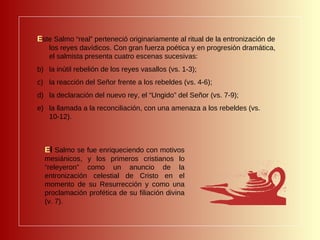 E ste Salmo “real” perteneció originariamente al ritual de la entronización de los reyes davídicos. Con gran fuerza poética y en progresión dramática, el salmista presenta cuatro escenas sucesivas:  la inútil rebelión de los reyes vasallos (vs. 1-3);  la reacción del Señor frente a los rebeldes (vs. 4-6);  la declaración del nuevo rey, el “Ungido” del Señor (vs. 7-9); la llamada a la reconciliación, con una amenaza a los rebeldes (vs. 10-12). E l  Salmo se fue enriqueciendo con motivos mesiánicos, y los primeros cristianos lo “releyeron” como un anuncio de la entronización celestial de Cristo en el momento de su Resurrección y como una proclamación profética de su filiación divina (v. 7). 