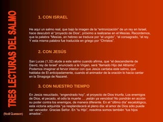 He aquí un salmo real, que bajo la imagen de la “entronización” de un rey en Israel, hace descubrir el “proyecto de Dios”, próximo a realizarse en el Mesías. Recordemos, que la palabra “Mesías, en hebreo se traduce por “el ungido”, “el consagrado, “el rey. Y esta misma palabra fue traducida en griego por “Christos”. San Lucas (1,32) alude a este salmo cuando afirma, que “el descendiente de David, rey de Israel” anunciado a la Virgen, será “llamado Hijo del Altísimo”. Podemos imaginar el fervor interior con que Jesús cantaba este salmo, que hablaba de El anticipadamente, cuando el animador de la oración lo hacía cantar en la Sinagoga de Nazaret. En Jesús resucitado, “engendrado hoy”, el proyecto de Dios triunfa. Los enemigos de Dios, el pecado, el odio la muerte … ¡están ya vencidos! No pondrán en acción su poder contra los enemigos, de manera diferente. En el “último día” escatológico, esta victoria adquirida “ya resplandecerá al pleno día: el amor de Dios sólo puede ser vencedor. Gracias Señor. En “tu Hijo”, nosotros somos también “tus hijos amados”. 3. CON NUESTRO TIEMPO 2. CON JESÚS 1. CON ISRAEL 