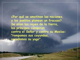 ¿Por qué se amotinan las naciones, y los pueblos planean un fracaso? Se alían los reyes de la tierra, los príncipes conspiran contra el Señor y contra su Mesías: "rompamos sus coyundas, sacudamos su yugo". 