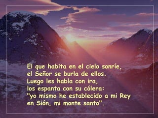 El que habita en el cielo sonríe, el Señor se burla de ellos. Luego les habla con ira, los espanta con su cólera: "yo mismo he establecido a mi Rey en Sión, mi monte santo". 