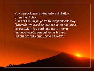 Voy a proclamar el decreto del Señor; El me ha dicho: "Tú eres mi hijo: yo te he engendrado hoy. Pídemelo: te daré en herencia las naciones, en posesión, los confines de la tierra: los gobernarás con cetro de hierro, los quebrarás como jarro de loza". 