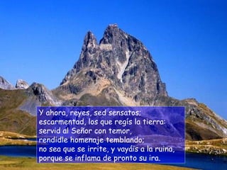 Y ahora, reyes, sed sensatos; escarmentad, los que regís la tierra: servid al Señor con temor, rendidle homenaje temblando; no sea que se irrite, y vayáis a la ruina, porque se inflama de pronto su ira. 