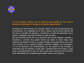 «A ti te suplico, Señor, por la mañana escucharás mi voz; por la mañana te expongo mi causa y me quedo aguardando”… .  Comienzo el día mirando a tu Templo, Señor, de cara al sacramento de tu presencia, a la majestad de tu trono. Quiero que el primer aliento del día sea un sentido de respeto y reverencia, un acto de adoración de tu poder y majestad, que todo lo llena y a todo da vida… Sé que durante el día me va a envolver una ola de trabajo y tensión y fricciones y envidia. No puedo fiarme de nadie ni creer nada. Hay quienes me desean el mal, y un paso en falso me puede llevar a la ruina.  «Su corazón es un sepulcro abierto, mientras halagan con la lengua». Yo  no sé descubrir sus emboscadas, yo me pierdo en las trampas y embustes que me tienden a cada paso. Quisiera fiarme de todos y creer pura y sencillamente lo que me dicen, pero esa inocencia me ha hecho sufrir demasiado en el pasado para poder volver a ser ingenuo… 