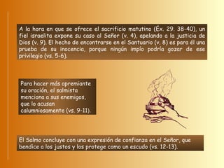 A la hora en que se ofrece el sacrificio matutino (Éx. 29. 38-40), un fiel israelita expone su caso al Señor (v. 4), apelando a la justicia de Dios (v. 9). El hecho de encontrarse en el Santuario (v. 8) es para él una prueba de su inocencia, porque ningún impío podría gozar de ese privilegio (vs. 5-6).  Para hacer más apremiante su oración, el salmista menciona a sus enemigos, que lo acusan calumniosamente (vs. 9-11 ).  El Salmo concluye con una expresión de confianza en el Señor, que bendice a los justos y los protege como un escudo (vs. 12-13). 