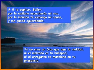 A ti te suplico, Señor; por la mañana escucharás mi voz, por la mañana te expongo mi causa, y me quedo aguardando. Tú no eres un Dios que ame la maldad, ni el malvado es tu huésped, ni el arrogante se mantiene en tu presencia. 