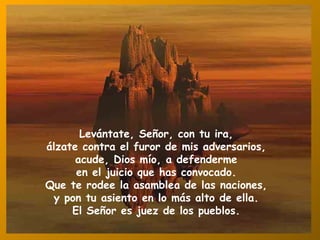 Levántate, Señor, con tu ira, álzate contra el furor de mis adversarios, acude, Dios mío, a defenderme en el juicio que has convocado. Que te rodee la asamblea de las naciones, y pon tu asiento en lo más alto de ella. El Señor es juez de los pueblos. 
