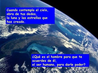 ¿Qué es el hombre para que te acuerdes de él, el ser humano, para darle poder? Cuando contemplo el cielo, obra de tus dedos, la luna y las estrellas que has creado. 