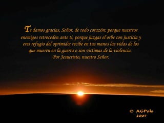 Te damos gracias, Señor, de todo corazón: porque nuestros
enemigos retroceden ante ti, porque juzgas el orbe con justicia y
eres refugio del oprimido; recibe en tus manos las vidas de los
que mueren en la guerra o son victimas de la violencia.
Por Jesucristo, nuestro Señor.
 