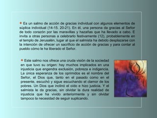 + Este salmo nos ofrece una cruda visión de la sociedad
en que tuvo su origen: hay muchos implicados en una
injusticia que engendra exclusión, pobreza e indigencia.
La única esperanza de los oprimidos es el nombre del
Señor, el Dios que, tanto en el pasado como en el
presente, escuchó y sigue escuchando el clamor de los
pobres. Un Dios que inclinó el oído e hizo justicia. Y el
salmista le da gracias, sin olvidar la dura realidad de
injusticia que ha vivido anteriormente y sin olvidar
tampoco la necesidad de seguir suplicando.
+ Es un salmo de acción de gracias individual con algunos elementos de
súplica individual (14-15. 20-21). En él, una persona da gracias al Señor
de todo corazón por las maravillas y hazañas que ha llevado a cabo. E
invita a otras personas a celebrarlo festivamente (12), probablemente en
el templo de Jerusalén, lugar al que el salmista ha debido desplazarse con
la intención de ofrecer un sacrificio de acción de gracias y para contar al
pueblo cómo le ha liberado el Señor.
 