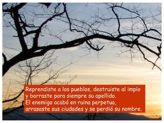 Reprendiste a los pueblos, destruiste al impío
y borraste para siempre su apellido.
El enemigo acabó en ruina perpetua,
arrasaste sus ciudades y se perdió su nombre.
 