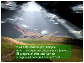 Dios está sentado por siempre
en el trono que ha colocado para juzgar.
El juzgará el orbe con justicia
y regirá las naciones con rectitud.
 