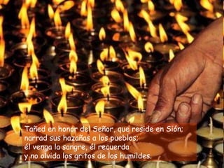 Tañed en honor del Señor, que reside en Sión;
narrad sus hazañas a los pueblos;
él venga la sangre, él recuerda
y no olvida los gritos de los humildes.
 