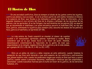 +++ Este es un salmo de súplicasúplica y debe rezarse en este ambiente: cuando tenemos la
sensación de que Dios está dormido o que está ausente de los conflictos y sufrimientos
que jalonan nuestra vida; cuando los poderosos niegan que exista un Dios que hace y quiere
justicia; cuando vemos a personas inocentes, indefensas e infelices que son explotadas y
asesinadas; cuando buscamos fuerzas para la lucha en favor de la justicia, de los derechos
humanos, etc.
+++ La vida entera de Jesús consistió en atender al clamor de cuantos
acudían a él: marginados, oprimidos, pobres, huérfanos y viudas. Basta
considerar qué es lo que Jesús hacía y en favor de quién. Además,
desenmascaró violentamente la hipocresía de la gente de bien que,
amparándose en la religión, negaba al Dios de la justicia y de la vida (véase,
por ejemplo Mt 23, 1-36; Mc 12, 1-40; Lc 20, 1-47).
+++ En una sociedad conflictiva, Dios es siempre el aliado de los justos contra los injustos,
contra sus planes y sus acciones. Si en la primera parte de este salmo teníamos el silencio
o la ausencia de Dios -que llevaba a los malvados a pensar que Dios no intervenía-, en la
segunda tenemos el vivo retrato del Dios de la Alianza y defensor de los derechos de los
pobres y de los oprimidos: él ve las fatigas y los sufrimientos de los pobres (14); es aquel al
que se encomienda el indefenso y en quien encuentra socorro el huérfano (14); es rey que
hace justicia, eliminando la injusticia para siempre (16); escucha los deseos de los pobres y
hace justicia al huérfano y al oprimido (17-18).
El Rostro de Dios
 