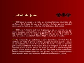+++   El Dios de la Alianza es el motor que impulsa al salmista moviéndole a la confianza. Es el aliado del justo y del pueblo en la lucha por una sociedad renovada, el compañero que sostiene y defiende la causa de la justicia. +++   El Nuevo Testamento está lleno de pasajes en los que se invita a los que siguen a Jesús a tener confianza (por ejemplo, Mt 10, 16. 19-20; Jn 6, 20; 16, 33). Es posible leer todo el evangelio de Mateo a la luz del tema de la justicia, tal como lo podemos encontrar en el salmo 11 (3, 15; 5, 10. 20; 6, 33; etc). +++  Ya hemos dicho que se trata de un salmo de confianza individual. Pero de confianza en medio de graves conflictos. Es oportuno rezarlo cuando, a causa de las injusticias, nos vienen deseos de huir del mundo; cuando nos sentimos perseguidos; cuando nos damos cuenta de que la corrupción es el motor de la sociedad; cuando nuestros amigos nos dicen que no vale la pena luchar por la justicia; cuando estamos cansados de tanta impunidad; cuando necesitamos reforzar nuestra confianza en el Dios justo que ama la justicia; cuando queremos ver a Dios cara a cara y el único modo de hacerlo es luchar por la justicia. …  Aliado del justo 