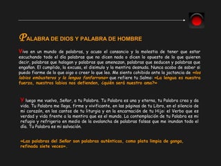Vivo en un mundo de palabras, y acuso el cansancio y la molestia de tener que estar
escuchando todo el día palabras que no dicen nada o dicen lo opuesto de lo que quieren
decir, palabras que halagan y palabras que amenazan, palabras que seducen y palabras que
engañan. El cumplido, la excusa, el disimulo y la mentira desnuda. Nunca acabo de saber si
puedo fiarme de lo que oigo o creer lo que leo. Me siento cohibido ante la jactancia de «los
labios embusteros y la lengua fanfarrona» que refiere tu Salmo: «La lengua es nuestra
fuerza, nuestros labios nos defienden, ¿quién será nuestro amo?»
PALABRA DE DIOS Y PALABRA DE HOMBRE
Y luego me vuelvo, Señor, a tu Palabra. Tu Palabra es una y eterna, tu Palabra crea y da
vida. Tu Palabra me llega, firme y vivificante, en las páginas de tu Libro, en el silencio de
mi corazón, en los cantos de tu liturgia y en la encarnación de tu Hijo: el Verbo que es
verdad y vida frente a la mentira que es el mundo. La contemplación de tu Palabra es mi
refugio y refrigerio en medio de la avalancha de palabras falsas que me inundan todo el
día. Tu Palabra es mi salvación.
«Las palabras del Señor son palabras auténticas, como plata limpia de ganga,
refinada siete veces».
 