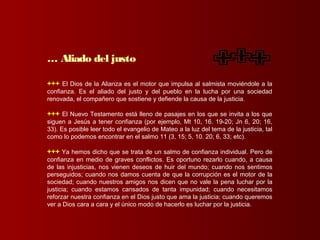 +++ El Dios de la Alianza es el motor que impulsa al salmista moviéndole a la
confianza. Es el aliado del justo y del pueblo en la lucha por una sociedad
renovada, el compañero que sostiene y defiende la causa de la justicia.
+++ El Nuevo Testamento está lleno de pasajes en los que se invita a los que
siguen a Jesús a tener confianza (por ejemplo, Mt 10, 16. 19-20; Jn 6, 20; 16,
33). Es posible leer todo el evangelio de Mateo a la luz del tema de la justicia, tal
como lo podemos encontrar en el salmo 11 (3, 15; 5, 10. 20; 6, 33; etc).
+++ Ya hemos dicho que se trata de un salmo de confianza individual. Pero de
confianza en medio de graves conflictos. Es oportuno rezarlo cuando, a causa
de las injusticias, nos vienen deseos de huir del mundo; cuando nos sentimos
perseguidos; cuando nos damos cuenta de que la corrupción es el motor de la
sociedad; cuando nuestros amigos nos dicen que no vale la pena luchar por la
justicia; cuando estamos cansados de tanta impunidad; cuando necesitamos
reforzar nuestra confianza en el Dios justo que ama la justicia; cuando queremos
ver a Dios cara a cara y el único modo de hacerlo es luchar por la justicia.
… Aliado del justo
 